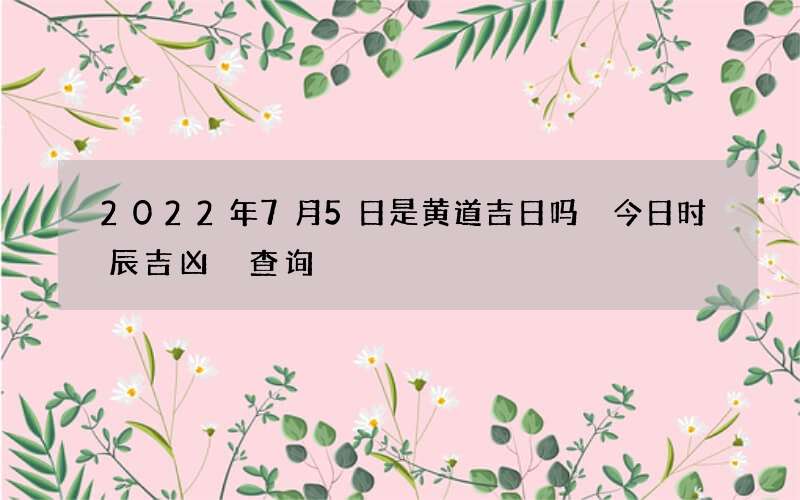 2022年7月5日是黄道吉日吗 今日时辰吉凶 查询
